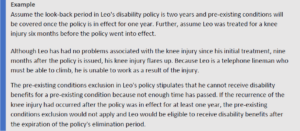 Assume the look-back period in Leo's disability policy is two years and pre-existing conditions will be covered once the policy is in effect for one year. Further, assume Leo was treated for a knee injury six months before the policy went into effect. Although Leo has had no problems associated with the knee injury since his initial treatment, nine months after the policy is issued, his knee injury flares up. Because Leo is a telephone lineman who must be able to climb, he is unable to work as a result of the injury. The pre-existing conditions exclusion in Leo's policy stipulates that he cannot receive disability benefits for a pre-existing condition because not enough time has passed. If the recurrence of the knee injury had occurred after the policy was in effect for at least one year, the pre-existing conditions exclusion would not apply and Leo would be eligible to receive disability benefits after the expiration of the policy's elimination period.