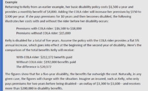 Returning to Kelly from an earlier example, her basic disability policy costs $1,500 a year and provides a monthly benefit of $4,000. Adding the COLA rider will increase her premium by $150 to $300 per year. If she pays premiums for 10 years and then becomes disabled, the following illustrates her costs with and without the rider before her disability occurs: Premiums with COLA rider: $16,500 to $18,000 Premiums without COLA rider: $15,000 Kelly is disabled for a total of five years. Assume the policy with the COLA rider provides a flat 5% annual increase, which goes into effect at the beginning of the second year of disability. Here's the comparison of the total benefits Kelly will receive: With COLA rider: $212,172 benefits paid Without COLA ride: $192,000 benefits paid The difference is $20,172 The figures show that for a five-year disability, the benefits far outweigh the cost. Naturally, in any given case, the figures will change with the situation. Imagine an insured, such as Kelly, who only pays premiums for two years before being disabled—an outlay of $3,300 to $3,600—and receives more than $200,000 in disability benefits.