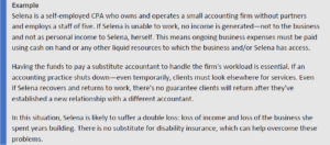 Selena is a self-employed CPA who owns and operates a small accounting firm without partners and employs a staff of five. If Selena is unable to work, no income is generated—not to the business and not as personal income to Selena, herself. This means ongoing business expenses must be paid using cash on hand or any other liquid resources to which the business and/or Selena has access. Having the funds to pay a substitute accountant to handle the firm's workload is essential. If an accounting practice shuts down—even temporarily, clients must look elsewhere for services. Even if Selena recovers and returns to work, there's no guarantee clients will return after they've established a new relationship with a different accountant. In this situation, Selena is likely to suffer a double loss: loss of income and loss of the business she spent years building. There is no substitute for disability insurance, which can help overcome these problems.