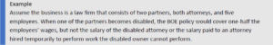 Assume the business is a law firm that consists of two partners, both attorneys, and five employees. When one of the partners becomes disabled, the BOE policy would cover one-half the employees’ wages, but not the salary of the disabled attorney or the salary paid to an attorney hired temporarily to perform work the disabled owner cannot perform.