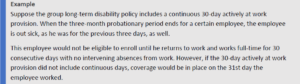 Suppose the group long-term disability policy includes a continuous 30-day actively at work provision. When the three-month probationary period ends for a certain employee, the employee is out sick, as he was for the previous three days, as well. This employee would not be eligible to enroll until he returns to work and works full-time for 30 consecutive days with no intervening absences from work. However, if the 30-day actively at work provision did not include continuous days, coverage would be in place on the 31st day the employee worked.