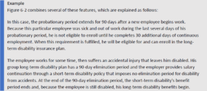 Figure 6-2 combines several of these features, which are explained as follows: In this case, the probationary period extends for 90 days after a new employee begins work. Because this particular employee was sick and out of work during the last several days of his probationary period, he is not eligible to enroll until he completes 30 additional days of continuous employment. When this requirement is fulfilled, he will be eligible for and can enroll in the long-term disability insurance plan. The employee works for some time, then suffers an accidental injury that leaves him disabled. His group long-term disability plan has a 90-day elimination period and the employer provides salary continuation through a short-term disability policy that imposes no elimination period for disability from accidents. At the end of the 90-day elimination period, the short-term disability's benefit period ends and, because the employee is still disabled, his long-term disability benefits begin.